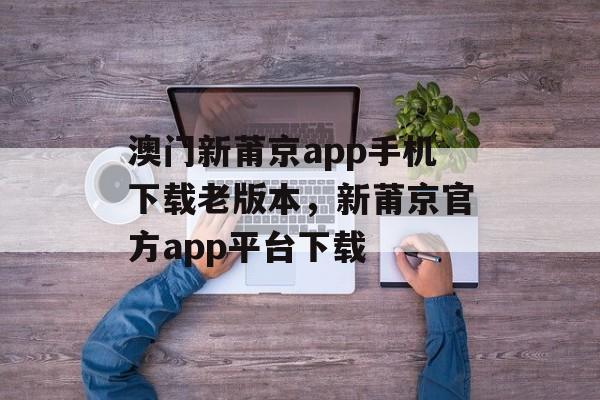 澳门新莆京app手机下载老版本，新莆京官方app平台下载